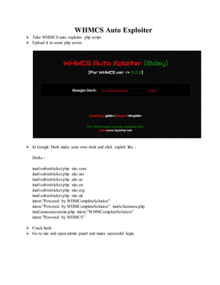 WHMCS Auto Exploiter
 Take WHMCS auto exploiter php script.
 Upload it to some php server.
 In Google Dork make your own dork and click exploit like :
Dorks :
inurl:submitticket.php site:.com
inurl:submitticket.php site:.net
inurl:submitticket.php site:.us
inurl:submitticket.php site:.eu
inurl:submitticket.php site:.org
inurl:submitticket.php site:.uk
intext:”Powered by WHMCompleteSolution”
intext:”Powered by WHMCompleteSolution” inurl:clientarea.php
inurl:announcements.php intext:”WHMCompleteSolution”
intext:”Powered by WHMCS”
 Crack hash.
 Go to site and open admin panel and make successful login.
 