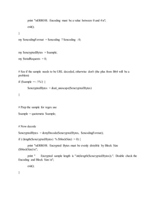 print "nERROR: Encoding must be a value between 0 and 4n";
exit();
}
my $encodingFormat = $encoding ? $encoding : 0;
my $encryptedBytes = $sample;
my $totalRequests = 0;
# See if the sample needs to be URL decoded, otherwise don't (the plus from B64 will be a
problem)
if ($sample =~ /%/) {
$encryptedBytes = &uri_unescape($encryptedBytes)
}
# Prep the sample for regex use
$sample = quotemeta $sample;
# Now decode
$encryptedBytes = &myDecode($encryptedBytes, $encodingFormat);
if ( (length($encryptedBytes) % $blockSize) > 0) {
print "nERROR: Encrypted Bytes must be evenly divisible by Block Size
($blockSize)n";
print " Encrypted sample length is ".int(length($encryptedBytes)).". Double check the
Encoding and Block Size.n";
exit();
}
 