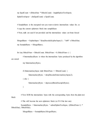 my $padCount = ($blockSize * $blockCount) - length($plainTextInput);
$plainTextInput.= chr($padCount) x $padCount;
# SampleBytes is the encrypted text you want to derive intermediate values for, so
# copy the current ciphertext block into sampleBytes
# Note, nulls are used if not provided and the intermediate values are brute forced
$forgedBytes = $cipherInput ? &myDecode($cipherInput,1) : "x00" x $blockSize;
my $sampleBytes = $forgedBytes;
for (my $blockNum = $blockCount; $blockNum > 0; $blockNum--) {
# IntermediaryBytes is where the intermediate bytes produced by the algorithm
are stored
my $intermediaryBytes;
if ($intermediaryInput && $blockNum == $blockCount) {
$intermediaryBytes = &myDecode($intermediaryInput,2);
} else {
$intermediaryBytes = &processBlock($sampleBytes);
}
# Now XOR the intermediate bytes with the corresponding bytes from the plain-text
block
# This will become the next ciphertext block (or IV if the last one)
$sampleBytes = $intermediaryBytes ^ substr($plainTextInput, (($blockNum-1) *
$blockSize), $blockSize);
$forgedBytes = $sampleBytes.$forgedBytes;
 