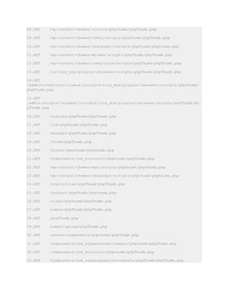 08.GET /wp-content/themes/victore/phpthumb/phpThumb.php
09.GET /wp-content/themes/Comfy/scripts/phpThumb/phpThumb.php
10.GET /wp-content/themes/redcarpet/scripts/phpthumb/phpthumb.php
11.GET /wp-content/themes/wp-max/scripts/phpThumb/phpThumb.php
12.GET /wp-content/themes/comfy-plus/scripts/phpThumb/phpThumb.php
13.GET /js/tiny_mce/plugins/ibrowser/scripts/phpThumb/phpThumb.php
14.GET
/mambots/editors/tinymce/jscripts/tiny_mce/plugins/ibrowser/scripts/phpThumb/
phpThumb.php
15.GET
/admin/scripts/tinymce/jscripts/tiny_mce/plugins/ibrowser/scripts/phpThumb/ph
pThumb.php
16.GET /modules/phpThumb/phpThumb.php
17.GET /lib/phpThumb/phpThumb.php
18.GET /manager/phpThumb/phpThumb.php
19.GET /thumb/phpThumb.php
20.GET /global/phpthumb/phpThumb.php
21.GET /components/com_hotornot2/phpthumb/phpThumb.php
22.GET /wp-content/themes/max/scripts/phpThumb/phpThumb.php
23.GET /wp-content/themes/redcarpet/scripts/phpthumb/phpthumb.php
24.GET /staticfiles/phpThumb/phpThumb.php
25.GET /content/phpthumb/phpthumb.php
26.GET /class/phpthumb/phpThumb.php
27.GET /admin/phpThumb/phpThumb.php
28.GET /phpThumb.php
29.GET /admin/upload/phpThumb.php
30.GET /assets/components/phpthumb/phpThumb.php
31.GET /components/com_alphacontent/assets/phpthumb/phpThumb.php
32.GET /components/com_hotornot2/phpthumb/phpThumb.php
33.GET /components/com_alphauserpoints/assets/phpThumb/phpThumb.php
 