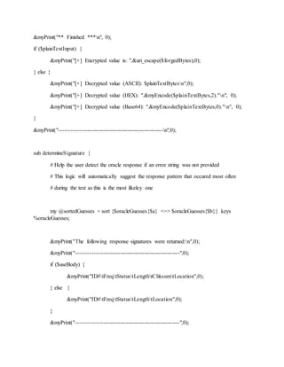 &myPrint("** Finished ***n", 0);
if ($plainTextInput) {
&myPrint("[+] Encrypted value is: ".&uri_escape($forgedBytes),0);
} else {
&myPrint("[+] Decrypted value (ASCII): $plainTextBytesn",0);
&myPrint("[+] Decrypted value (HEX): ".&myEncode($plainTextBytes,2)."n", 0);
&myPrint("[+] Decrypted value (Base64): ".&myEncode($plainTextBytes,0)."n", 0);
}
&myPrint("-------------------------------------------------------n",0);
sub determineSignature {
# Help the user detect the oracle response if an error string was not provided
# This logic will automatically suggest the response pattern that occured most often
# during the test as this is the most likeley one
my @sortedGuesses = sort {$oracleGuesses{$a} <=> $oracleGuesses{$b}} keys
%oracleGuesses;
&myPrint("The following response signatures were returned:n",0);
&myPrint("-------------------------------------------------------",0);
if ($useBody) {
&myPrint("ID#tFreqtStatustLengthtChksumtLocation",0);
} else {
&myPrint("ID#tFreqtStatustLengthtLocation",0);
}
&myPrint("-------------------------------------------------------",0);
 