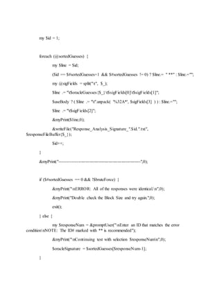 my $id = 1;
foreach (@sortedGuesses) {
my $line = $id;
($id == $#sortedGuesses+1 && $#sortedGuesses != 0) ? $line.= " **" : $line.="";
my @sigFields = split("t", $_);
$line .= "t$oracleGuesses{$_}t$sigFields[0]t$sigFields[1]";
$useBody ? ( $line .= "t".unpack( '%32A*', $sigFields[3] ) ) : $line.="";
$line .= "t$sigFields[2]";
&myPrint($line,0);
&writeFile("Response_Analysis_Signature_".$id.".txt",
$responseFileBuffer{$_});
$id++;
}
&myPrint("-------------------------------------------------------",0);
if ($#sortedGuesses == 0 && !$bruteForce) {
&myPrint("nERROR: All of the responses were identical.n",0);
&myPrint("Double check the Block Size and try again.",0);
exit();
} else {
my $responseNum = &promptUser("nEnter an ID that matches the error
conditionnNOTE: The ID# marked with ** is recommended");
&myPrint("nContinuing test with selection $responseNumn",0);
$oracleSignature = $sortedGuesses[$responseNum-1];
}
 
