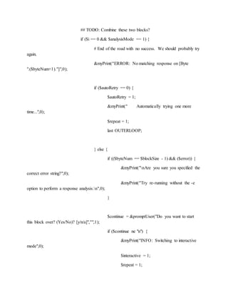 ## TODO: Combine these two blocks?
if ($i == 0 && $analysisMode == 1) {
# End of the road with no success. We should probably try
again.
&myPrint("ERROR: No matching response on [Byte
".($byteNum+1)."]",0);
if ($autoRetry == 0) {
$autoRetry = 1;
&myPrint(" Automatically trying one more
time...",0);
$repeat = 1;
last OUTERLOOP;
} else {
if (($byteNum == $blockSize - 1) && ($error)) {
&myPrint("nAre you sure you specified the
correct error string?",0);
&myPrint("Try re-running without the -e
option to perform a response analysis.n",0);
}
$continue = &promptUser("Do you want to start
this block over? (Yes/No)? [y/n/a]","",1);
if ($continue ne "n") {
&myPrint("INFO: Switching to interactive
mode",0);
$interactive = 1;
$repeat = 1;
 