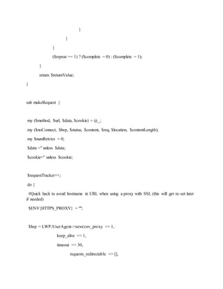 }
}
}
($repeat == 1) ? ($complete = 0) : ($complete = 1);
}
return $returnValue;
}
sub makeRequest {
my ($method, $url, $data, $cookie) = @_;
my ($noConnect, $lwp, $status, $content, $req, $location, $contentLength);
my $numRetries = 0;
$data ='' unless $data;
$cookie='' unless $cookie;
$requestTracker++;
do {
#Quick hack to avoid hostname in URL when using a proxy with SSL (this will get re-set later
if needed)
$ENV{HTTPS_PROXY} = "";
$lwp = LWP::UserAgent->new(env_proxy => 1,
keep_alive => 1,
timeout => 30,
requests_redirectable => [],
 