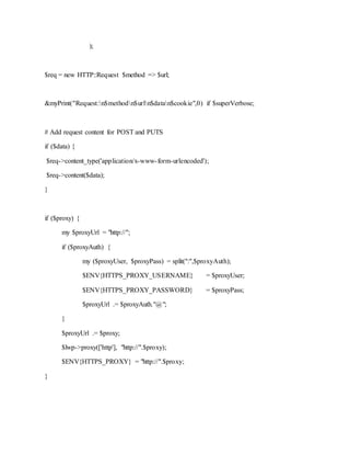 );
$req = new HTTP::Request $method => $url;
&myPrint("Request:n$methodn$urln$datan$cookie",0) if $superVerbose;
# Add request content for POST and PUTS
if ($data) {
$req->content_type('application/x-www-form-urlencoded');
$req->content($data);
}
if ($proxy) {
my $proxyUrl = "http://";
if ($proxyAuth) {
my ($proxyUser, $proxyPass) = split(":",$proxyAuth);
$ENV{HTTPS_PROXY_USERNAME} = $proxyUser;
$ENV{HTTPS_PROXY_PASSWORD} = $proxyPass;
$proxyUrl .= $proxyAuth."@";
}
$proxyUrl .= $proxy;
$lwp->proxy(['http'], "http://".$proxy);
$ENV{HTTPS_PROXY} = "http://".$proxy;
}
 