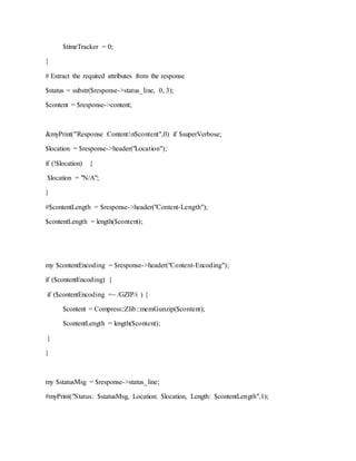 $timeTracker = 0;
}
# Extract the required attributes from the response
$status = substr($response->status_line, 0, 3);
$content = $response->content;
&myPrint("Response Content:n$content",0) if $superVerbose;
$location = $response->header("Location");
if (!$location) {
$location = "N/A";
}
#$contentLength = $response->header("Content-Length");
$contentLength = length($content);
my $contentEncoding = $response->header("Content-Encoding");
if ($contentEncoding) {
if ($contentEncoding =~ /GZIP/i ) {
$content = Compress::Zlib::memGunzip($content);
$contentLength = length($content);
}
}
my $statusMsg = $response->status_line;
#myPrint("Status: $statusMsg, Location: $location, Length: $contentLength",1);
 