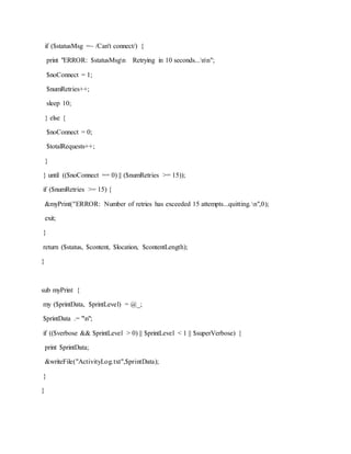 if ($statusMsg =~ /Can't connect/) {
print "ERROR: $statusMsgn Retrying in 10 seconds...nn";
$noConnect = 1;
$numRetries++;
sleep 10;
} else {
$noConnect = 0;
$totalRequests++;
}
} until (($noConnect == 0) || ($numRetries >= 15));
if ($numRetries >= 15) {
&myPrint("ERROR: Number of retries has exceeded 15 attempts...quitting.n",0);
exit;
}
return ($status, $content, $location, $contentLength);
}
sub myPrint {
my ($printData, $printLevel) = @_;
$printData .= "n";
if (($verbose && $printLevel > 0) || $printLevel < 1 || $superVerbose) {
print $printData;
&writeFile("ActivityLog.txt",$printData);
}
}
 