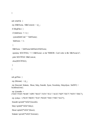 }
sub writeFile {
my ($fileName, $fileContent) = @_;
if ($logFiles) {
if ($dirExists != 1) {
system($dirCmd." ".$dirName);
$dirExists = 1;
}
$fileName = $dirName.$dirSlash.$fileName;
open(my $OUTFILE, '>>', $fileName) or die "ERROR: Can't write to file $fileNamen";
print $OUTFILE $fileContent;
close($OUTFILE);
}
}
sub getTime {
my ($format) = @_;
my ($second, $minute, $hour, $day, $month, $year, $weekday, $dayofyear, $isDST) =
localtime(time);
my @months =
("JAN","FEB","MAR","APR","MAY","JUN","JUL","AUG","SEP","OCT","NOV","DEC");
my @days = ("SUN","MON","TUE","WED","THU","FRI","SAT");
$month=sprintf("%02d",$month);
$day=sprintf("%02d",$day);
$hour=sprintf("%02d",$hour);
$minute=sprintf("%02d",$minute);
 