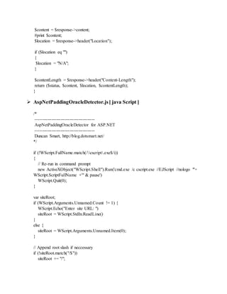 $content = $response->content;
#print $content;
$location = $response->header("Location");
if ($location eq "")
{
$location = "N/A";
}
$contentLength = $response->header("Content-Length");
return ($status, $content, $location, $contentLength);
}
 AspNetPaddingOracleDetector.js[ java Script ]
/*
----------------------------------------
AspNetPaddingOracleDetector for ASP.NET
----------------------------------------
Duncan Smart, http://blog.dotsmart.net/
*/
if (!WScript.FullName.match(/cscript.exe$/i))
{
// Re-run in command prompt
new ActiveXObject("WScript.Shell").Run('cmd.exe /c cscript.exe //E:JScript //nologo "'+
WScript.ScriptFullName +'" & pause')
WScript.Quit(0);
}
var siteRoot;
if (WScript.Arguments.Unnamed.Count != 1) {
WScript.Echo("Enter site URL: ")
siteRoot = WScript.StdIn.ReadLine()
}
else {
siteRoot = WScript.Arguments.Unnamed.Item(0);
}
// Append root slash if neccessary
if (!siteRoot.match("/$"))
siteRoot += "/";
 