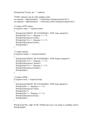 WScript.Echo("Testing site: " + siteRoot);
//TODO: add more tests for other padding oracles
var response1 = httpGet(siteRoot + "webresource.axd?aspxerrorpath=bar");
var response2 = httpGet(siteRoot + "webresource.axd?d=foo&aspxerrorpath=bar");
// Compare HTTP statuses
if (response1.status != response2.status)
{
WScript.Echo("MIGHT BE VULNERABLE: HTTP status mismatch");
WScript.Echo("rn=== Response 1 ===");
WScript.Echo(response1.status);
WScript.Echo("rn=== Response 2 ===");
WScript.Echo(response2.status);
WScript.Quit(1);
}
// Compare headers
if (response1.headers != response2.headers)
{
WScript.Echo("MIGHT BE VULNERABLE: HTTP headers mismatch");
WScript.Echo("rn=== Response 1 ===");
WScript.Echo(response1.headers);
WScript.Echo("rn=== Response 2 ===");
WScript.Echo(response2.headers);
WScript.Quit(1);
}
// Compare HTML
if (response1.body != response2.body)
{
WScript.Echo("MIGHT BE VULNERABLE: HTTP body mismatch");
WScript.Echo("=== Response 1 ===");
WScript.Echo(response1.body);
WScript.Echo("");
WScript.Echo("=== Response 2 ===");
WScript.Echo(response2.body);
WScript.Quit(1);
}
WScript.Echo("Site might be OK: WebResource.axd is not acting as a padding oracle");
WScript.Quit(0);
 