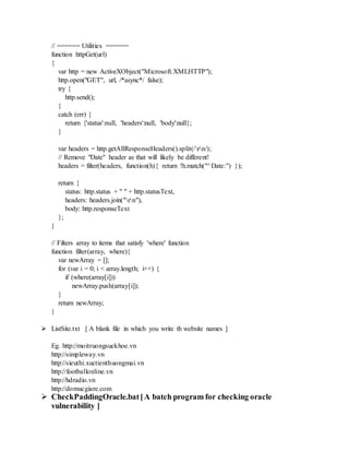 // ====== Utilities ======
function httpGet(url)
{
var http = new ActiveXObject("Microsoft.XMLHTTP");
http.open("GET", url, /*async*/ false);
try {
http.send();
}
catch (err) {
return {'status':null, 'headers':null, 'body':null};
}
var headers = http.getAllResponseHeaders().split(/rn/);
// Remove "Date" header as that will likely be different!
headers = filter(headers, function(h){ return !h.match("^Date:") });
return {
status: http.status + " " + http.statusText,
headers: headers.join("rn"),
body: http.responseText
};
}
// Filters array to items that satisfy 'where' function
function filter(array, where){
var newArray = [];
for (var i = 0; i < array.length; i++) {
if (where(array[i]))
newArray.push(array[i]);
}
return newArray;
}
 ListSite.txt [ A blank file in which you write th website names ]
Eg. http://moitruongsuckhoe.vn
http://simpleway.vn
http://sieuthi.xuctienthuongmai.vn
http://footballonline.vn
http://hdradio.vn
http://domucgiare.com
 CheckPaddingOracle.bat[A batch program for checking oracle
vulnerability ]
 