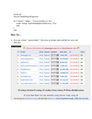 @echo off
setLocal EnableDelayedExpansion
for /f "tokens=* delims= " %%a in (ListSite.txt) do (
cscript //nologo AspNetPaddingOracleDetector.js %%a
echo.
)
cmd
How To :
 Go to any website " asp.net related ". Do reverse ip domain check and find the server and
other sites.
 