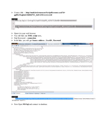  Create a link -: http://madeinvietnam.net/ScriptResource.axd?d=
gp05c15oqh4u3vIbDhFNU_tkD-GMAAAAAA0
 Open it in your web browser.
 You will find one XML script now,
 Find Kewword -: connection
 In tht linke you will get Source address , UserID , Password
 Now Open MS Sql and connect to database.
 