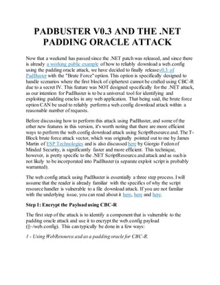 PADBUSTER V0.3 AND THE .NET
PADDING ORACLE ATTACK
Now that a weekend has passed since the .NET patch was released, and since there
is already a working public example of how to reliably download a web.config
using the padding oracle attack, we have decided to finally releasev0.3 of
PadBuster with the "Brute Force" option. This option is specifically designed to
handle scenarios where the first block of ciphertext cannot be crafted using CBC-R
due to a secret IV. This feature was NOT designed specifically for the .NET attack,
as our intention for PadBuster is to be a universal tool for identifying and
exploiting padding oracles in any web application. That being said, the brute force
option CAN be used to reliably perform a web.config download attack within a
reasonable number of requests.
Before discussing how to perform this attack using PadBuster, and some of the
other new features in this version, it's worth noting that there are more efficient
ways to perform the web.config download attack using ScriptResource.axd. The T-
Block brute force attack vector, which was originally pointed out to me by James
Martin of ESP Technologies and is also discussed here by Giorgio Fedonof
Minded Security, is significantly faster and more efficient. This technique,
however, is pretty specific to the .NET ScriptResource.axd attack and as suchis
not likely to be incorporated into PadBuster (a separate exploit script is probably
warranted).
The web.config attack using PadBuster is essentially a three step process. Iwill
assume that the reader is already familiar with the specifics of why the script
resource handler is vulnerable to a file download attack. If you are not familiar
with the underlying issue, you can read about it here, here and here.
Step 1: Encrypt the Payloadusing CBC-R
The first step of the attack is to identify a component that is vulnerable to the
padding oracle attack and use it to encrypt the web.config payload
(|||~/web.config). This can typically be done in a few ways:
1 - Using WebResource.axd as a padding oracle for CBC-R.
 