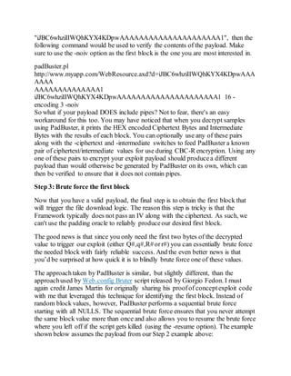 "iJBC6whziIIWQhKYX4KDpwAAAAAAAAAAAAAAAAAAAAA1", then the
following command would be used to verify the contents of the payload. Make
sure to use the -noiv option as the first block is the one you are most interested in.
padBuster.pl
http://www.myapp.com/WebResource.axd?d=iJBC6whziIIWQhKYX4KDpwAAA
AAAA
AAAAAAAAAAAAAA1
iJBC6whziIIWQhKYX4KDpwAAAAAAAAAAAAAAAAAAAAA1 16 -
encoding 3 -noiv
So what if your payload DOES include pipes? Not to fear, there's an easy
workaround for this too. You may have noticed that when you decrypt samples
using PadBuster, it prints the HEX encoded Ciphertext Bytes and Intermediate
Bytes with the results of each block. You can optionally use any of these pairs
along with the -ciphertext and -intermediate switches to feed PadBuster a known
pair of ciphertext/intermediate values for use during CBC-R encryption. Using any
one of these pairs to encrypt your exploit payload should producea different
payload than would otherwise be generated by PadBuster on its own, which can
then be verified to ensure that it does not contain pipes.
Step 3: Brute force the first block
Now that you have a valid payload, the final step is to obtain the first block that
will trigger the file download logic. The reason this step is tricky is that the
Framework typically does not pass an IV along with the ciphertext. As such, we
can't use the padding oracle to reliably produceour desired first block.
The good news is that since you only need the first two bytes of the decrypted
value to trigger our exploit (either Q#,q#,R#orr#) you can essentially brute force
the needed block with fairly reliable success. And the even better news is that
you’d be surprised at how quick it is to blindly brute force one of these values.
The approachtaken by PadBuster is similar, but slightly different, than the
approachused by Web.config Bruter script released by Giorgio Fedon. I must
again credit James Martin for originally sharing his proofof conceptexploit code
with me that leveraged this technique for identifying the first block. Instead of
random block values, however, PadBuster performs a sequential brute force
starting with all NULLS. The sequential brute force ensures that you never attempt
the same block value more than once and also allows you to resume the brute force
where you left off if the script gets killed (using the -resume option). The example
shown below assumes the payload from our Step 2 example above:
 