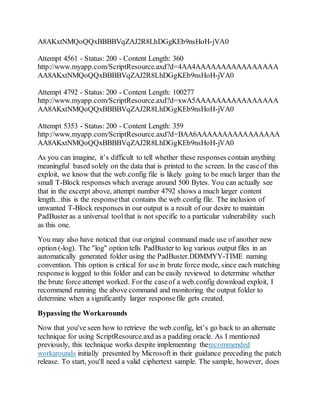 A8AKxtNMQoQQxBBBBVqZAJ2R8LhDGgKEb9nsHoH-jVA0
Attempt 4561 - Status: 200 - Content Length: 360
http://www.myapp.com/ScriptResource.axd?d=4AA4AAAAAAAAAAAAAAAA
AA8AKxtNMQoQQxBBBBVqZAJ2R8LhDGgKEb9nsHoH-jVA0
Attempt 4792 - Status: 200 - Content Length: 100277
http://www.myapp.com/ScriptResource.axd?d=xwA5AAAAAAAAAAAAAAAA
AA8AKxtNMQoQQxBBBBVqZAJ2R8LhDGgKEb9nsHoH-jVA0
Attempt 5353 - Status: 200 - Content Length: 359
http://www.myapp.com/ScriptResource.axd?d=BAA6AAAAAAAAAAAAAAAA
AA8AKxtNMQoQQxBBBBVqZAJ2R8LhDGgKEb9nsHoH-jVA0
As you can imagine, it’s difficult to tell whether these responses contain anything
meaningful based solely on the data that is printed to the screen. In the caseof this
exploit, we know that the web.config file is likely going to be much larger than the
small T-Block responses which average around 500 Bytes. You can actually see
that in the excerpt above, attempt number 4792 shows a much larger content
length...this is the responsethat contains the web.config file. The inclusion of
unwanted T-Block responses in our output is a result of our desire to maintain
PadBuster as a universal toolthat is not specific to a particular vulnerability such
as this one.
You may also have noticed that our original command made use of another new
option (-log). The "log" option tells PadBuster to log various output files in an
automatically generated folder using the PadBuster.DDMMYY-TIME naming
convention. This option is critical for use in brute force mode, since each matching
responseis logged to this folder and can be easily reviewed to determine whether
the brute force attempt worked. Forthe caseof a web.config download exploit, I
recommend running the above command and monitoring the output folder to
determine when a significantly larger responsefile gets created.
Bypassing the Workarounds
Now that you've seen how to retrieve the web.config, let’s go back to an alternate
technique for using ScriptResource.axd as a padding oracle. As I mentioned
previously, this technique works despite implementing therecommended
workarounds initially presented by Microsoft in their guidance preceding the patch
release. To start, you'll need a valid ciphertext sample. The sample, however, does
 